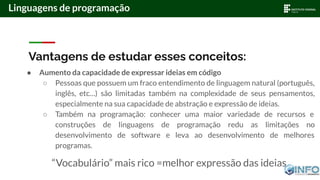 Vantagens de estudar esses conceitos:
● Aumento da capacidade de expressar ideias em código
○ Pessoas que possuem um fraco entendimento de linguagem natural (português,
inglês, etc…) são limitadas também na complexidade de seus pensamentos,
especialmente na sua capacidade de abstração e expressão de ideias.
○ Também na programação: conhecer uma maior variedade de recursos e
construções de linguagens de programação redu as limitações no
desenvolvimento de software e leva ao desenvolvimento de melhores
programas.
“Vocabulário” mais rico =melhor expressão das ideias
Linguagens de programação
 