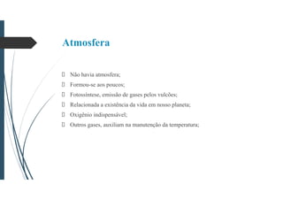 Atmosfera
Não havia atmosfera;
Formou-se aos poucos;
Fotossíntese, emissão de gases pelos vulcões;
Relacionada a existência da vida em nosso planeta;
Oxigênio indispensável;
Outros gases, auxiliam na manutenção da temperatura;
 