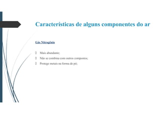 Características de alguns componentes do ar
Gás Nitrogênio
Mais abundante;
Não se combina com outros compostos;
Protege metais na forma de pó;
 