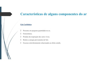 Características de alguns componentes do ar
Gás Carbônico
Presente em pequena quantidade no ar;
Fotossíntese;
Produto da respiração dos seres vivos;
Retém a energia proveniente do Sol;
Excesso está diretamente relacionado ao efeito estufa;
 