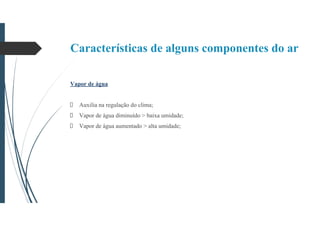 Características de alguns componentes do ar
Vapor de água
Auxilia na regulação do clima;
Vapor de água diminuído > baixa umidade;
Vapor de água aumentado > alta umidade;
 