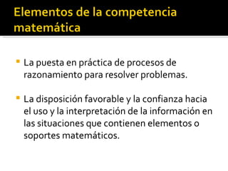    La puesta en práctica de procesos de
    razonamiento para resolver problemas.

   La disposición favorable y la confianza hacia
    el uso y la interpretación de la información en
    las situaciones que contienen elementos o
    soportes matemáticos.
 