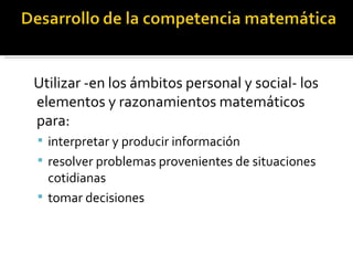 Utilizar -en los ámbitos personal y social- los
elementos y razonamientos matemáticos
para:
 interpretar y producir información
 resolver problemas provenientes de situaciones
  cotidianas
 tomar decisiones
 