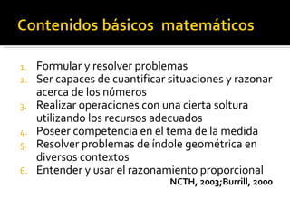 1.   Formular y resolver problemas
2.   Ser capaces de cuantificar situaciones y razonar
     acerca de los números
3.   Realizar operaciones con una cierta soltura
     utilizando los recursos adecuados
4.   Poseer competencia en el tema de la medida
5.   Resolver problemas de índole geométrica en
     diversos contextos
6.   Entender y usar el razonamiento proporcional
                                NCTH, 2003;Burrill, 2000
 