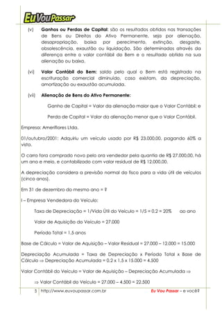 (v)      Ganhos ou Perdas de Capital: são os resultados obtidos nas transações
            de Bens ou Direitos do Ativo Permanente, seja por alienação,
            desapropriação, baixa por perecimento, extinção, desgaste,
            obsolescência, exaustão ou liquidação. São determinados através da
            diferença entre o valor contábil do Bem e o resultado obtido na sua
            alienação ou baixa.

   (vi)     Valor Contábil do Bem: saldo pelo qual o Bem está registrado na
            escrituração comercial diminuído, caso existam, da depreciação,
            amortização ou exaustão acumulada.

   (vii)    Alienação de Bens do Ativo Permanente:

               Ganho de Capital = Valor da alienação maior que o Valor Contábil; e

               Perda de Capital = Valor da alienação menor que o Valor Contábil.

Empresa: Ameriflores Ltda.

01/outubro/2001: Adquiriu um veículo usado por R$ 23.000,00, pagando 60% a
vista.

O carro fora comprado novo pelo ora vendedor pela quantia de R$ 27.000,00, há
um ano e meio, e contabilizado com valor residual de R$ 12.000,00.

A depreciação considera a previsão normal do fisco para a vida útil de veículos
(cinco anos).

Em 31 de dezembro do mesmo ano = ?

I – Empresa Vendedora do Veículo:

         Taxa de Depreciação = 1/Vida Útil do Veículo = 1/5 = 0,2 = 20%       ao ano

         Valor de Aquisição do Veículo = 27.000

         Período Total = 1,5 anos

Base de Cálculo = Valor de Aquisição – Valor Residual = 27.000 – 12.000 = 15.000

Depreciação Acumulada = Taxa de Depreciação x Período Total x Base de
Cálculo ⇒ Depreciação Acumulada = 0,2 x 1,5 x 15.000 = 4.500

Valor Contábil do Veículo = Valor de Aquisição – Depreciação Acumulada ⇒

         ⇒ Valor Contábil do Veículo = 27.000 – 4.500 = 22.500
          5 http://www.euvoupassar.com.br                        Eu Vou Passar – e você?
 