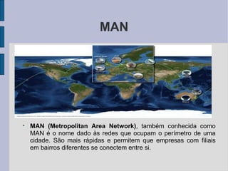 MAN
●
MAN (Metropolitan Area Network), também conhecida como
MAN é o nome dado às redes que ocupam o perímetro de uma
cidade. São mais rápidas e permitem que empresas com filiais
em bairros diferentes se conectem entre si.
 