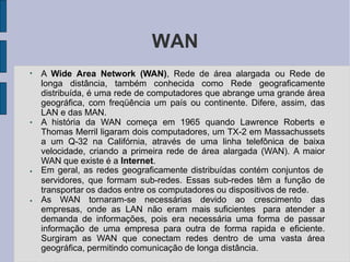 WAN
●
●
●
●
A Wide Area Network (WAN), Rede de área alargada ou Rede de
longa distância, também conhecida como Rede geograficamente
distribuída, é uma rede de computadores que abrange uma grande área
geográfica, com freqüência um país ou continente. Difere, assim, das
LAN e das MAN.
A história da WAN começa em 1965 quando Lawrence Roberts e
Thomas Merril ligaram dois computadores, um TX-2 em Massachussets
a um Q-32 na Califórnia, através de uma linha telefônica de baixa
velocidade, criando a primeira rede de área alargada (WAN). A maior
WAN que existe é a Internet.
Em geral, as redes geograficamente distribuídas contém conjuntos de
servidores, que formam sub-redes. Essas sub-redes têm a função de
transportar os dados entre os computadores ou dispositivos de rede.
As WAN tornaram-se necessárias devido ao crescimento das
empresas, onde as LAN não eram mais suficientes para atender a
demanda de informações, pois era necessária uma forma de passar
informação de uma empresa para outra de forma rapida e eficiente.
Surgiram as WAN que conectam redes dentro de uma vasta área
geográfica, permitindo comunicação de longa distância.
 