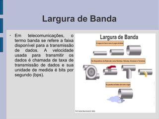 Largura de Banda
●
Em telecomunicações, o
termo banda se refere a faixa
disponível para a transmissão
de dados. A velocidade
usada para transmitir os
dados é chamada de taxa de
transmissão de dados e sua
unidade de medida é bits por
segundo (bps).
 