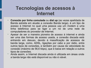 Tecnologias de acessos à
Internet
●
●
●
Conexão por linha comutada ou dial up (as vezes apelidada de
Banda estreita em alusão a conexão Banda larga), é um tipo de
acesso à Internet no qual uma pessoa usa um modem e uma
linha telefónica para se ligar a um nó de uma rede de
computadores do provedor de Internet.
Apesar de ser a maneira pioneira de acesso à internet e ainda
ser uma das formas de acesso usada, a conexão discada está
entrando em desuso, devido à massificação de acessos de
banda larga, como, ADSL, ligações por cabo e por rádio, entre
outros tipos de conexões, e também por causa da velocidade da
conexão (máximo de 56,6 kbps), que é baixa em relação a outros
tipos de conexões.
Ainda assim, a Internet discada ainda é utilizada em áreas onde
a banda larga não está disponível ou não é viável.
 