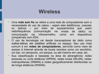 Wireless
●
Uma rede sem fio se refere a uma rede de computadores sem a
necessidade do uso de cabos – sejam eles telefônicos, coaxiais
ou ópticos – por meio de equipamentos que usam
radiofrequência (comunicação via ondas de rádio) ou
comunicação via infravermelho, como em dispositivos
compatíveis com IrDA.
●
●
O uso da tecnologia vai desde transceptores de rádio como
walkie-talkies até satélites artificais no espaço. Seu uso mais
comum é em redes de computadores, servindo como meio de
acesso à Internet através de locais remotos como um escritório,
um bar, um aeroporto, um parque, ou até mesmo em casa, etc.
Sua classificação é baseada na área de abrangência: redes
pessoais ou curta distância (WPAN), redes locais (WLAN), redes
metropolitanas (WMAN) e redes geograficamente distribuídas ou
de longa distância (WWAN).
 