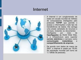 Internet
●
A Internet é um conglomerado de
redes em escala mundial de milhões
de computadores interligados pelo
protocolo TCP/IP que permite o
acesso a informações e todo tipo de
transferência de dados. Ela carrega
uma ampla variedade de recursos e
serviços, incluindo os documentos
interligados por meio de
hiperligações da World Wide Web,
e a infraestrutura para suportar
correio eletrônico e serviços como
comunicação instantânea e
compartilhamento de arquivos.
●
De acordo com dados de março de
2007, a Internet é usada por 16,9%
da população mundial (em torno de
1,1 bilhão de pessoas).
 