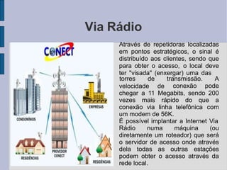 Via Rádio
●
Através de repetidoras localizadas
em pontos estratégicos, o sinal é
distribuído aos clientes, sendo que
para obter o acesso, o local deve
ter "visada" (enxergar) uma das
velocidade de
torres de transmissão. A
conexão pode
chegar a 11 Megabits, sendo 200
vezes mais rápido do que a
conexão via linha telefônica com
um modem de 56K.
●
É possível implantar a Internet Via
Rádio numa máquina (ou
diretamente um roteador) que será
o servidor de acesso onde através
dela todas as outras estações
podem obter o acesso através da
rede local.
 