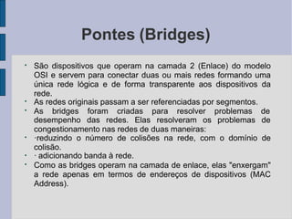 Pontes (Bridges)
●
●
●
São dispositivos que operam na camada 2 (Enlace) do modelo
OSI e servem para conectar duas ou mais redes formando uma
única rede lógica e de forma transparente aos dispositivos da
rede.
As redes originais passam a ser referenciadas por segmentos.
As bridges foram criadas para resolver problemas de
desempenho das redes. Elas resolveram os problemas de
congestionamento nas redes de duas maneiras:
●
●
●
·reduzindo o número de colisões na rede, com o domínio de
colisão.
· adicionando banda à rede.
Como as bridges operam na camada de enlace, elas "enxergam"
a rede apenas em termos de endereços de dispositivos (MAC
Address).
 