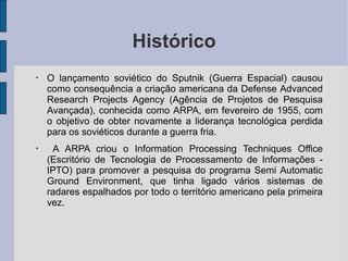 Histórico
●
●
O lançamento soviético do Sputnik (Guerra Espacial) causou
como consequência a criação americana da Defense Advanced
Research Projects Agency (Agência de Projetos de Pesquisa
Avançada), conhecida como ARPA, em fevereiro de 1955, com
o objetivo de obter novamente a liderança tecnológica perdida
para os soviéticos durante a guerra fria.
A ARPA criou o Information Processing Techniques Office
(Escritório de Tecnologia de Processamento de Informações -
IPTO) para promover a pesquisa do programa Semi Automatic
Ground Environment, que tinha ligado vários sistemas de
radares espalhados por todo o território americano pela primeira
vez.
 