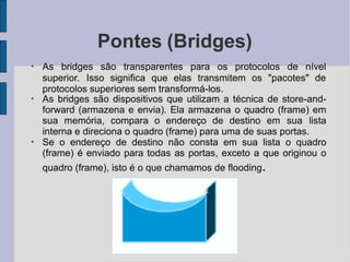 Pontes (Bridges)
●
As bridges são transparentes para os protocolos de nível
superior. Isso significa que elas transmitem os "pacotes" de
protocolos superiores sem transformá-los.
●
●
As bridges são dispositivos que utilizam a técnica de store-and-
forward (armazena e envia). Ela armazena o quadro (frame) em
sua memória, compara o endereço de destino em sua lista
interna e direciona o quadro (frame) para uma de suas portas.
Se o endereço de destino não consta em sua lista o quadro
(frame) é enviado para todas as portas, exceto a que originou o
quadro (frame), isto é o que chamamos de flooding.
 