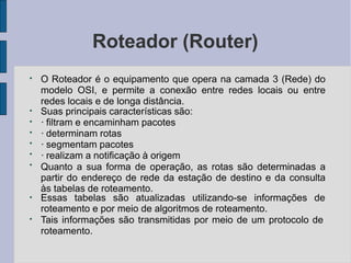 Roteador (Router)
●
●
●
●
●
●
●
O Roteador é o equipamento que opera na camada 3 (Rede) do
modelo OSI, e permite a conexão entre redes locais ou entre
redes locais e de longa distância.
Suas principais características são:
· filtram e encaminham pacotes
· determinam rotas
· segmentam pacotes
· realizam a notificação à origem
Quanto a sua forma de operação, as rotas são determinadas a
partir do endereço de rede da estação de destino e da consulta
às tabelas de roteamento.
●
Essas tabelas são atualizadas utilizando-se informações de
roteamento e por meio de algoritmos de roteamento.
●
Tais informações são transmitidas por meio de um protocolo de
roteamento.
 