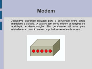 Modem
●
Dispositivo eletrônico utilizado para a conversão entre sinais
analógicos e digitais. A palavra tem como origem as funções de
modulação e demodulação. São geralmente utilizados para
estabelecer a conexão entre computadores e redes de acesso.
 