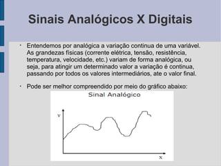 Sinais Analógicos X Digitais
●
Entendemos por analógica a variação continua de uma variável.
As grandezas físicas (corrente elétrica, tensão, resistência,
temperatura, velocidade, etc.) variam de forma analógica, ou
seja, para atingir um determinado valor a variação é continua,
passando por todos os valores intermediários, ate o valor final.
●
Pode ser melhor compreendido por meio do gráfico abaixo:
 