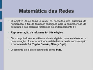 Matemática das Redes
●
O objetivo deste tema é rever os conceitos dos sistemas de
numeração a fim de fornecer condições para a compreensão da
estrutura e dos cálculos referentes ao endereçamento IP.
●
Representação da informação, bits e bytes
●
Os computadores e utilizam sinais digitais para estabelecer a
comunicação. A menor unidade estabelecida nesta comunicação
e denominada bit (Digito Binario, Binary Digit).
●
O conjunto de 8 bits e conhecido como byte.
 