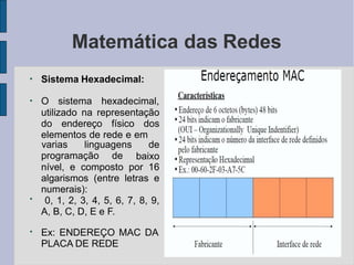 Matemática das Redes
●
Sistema Hexadecimal:
●
O sistema hexadecimal,
utilizado na representação
do endereço físico dos
elementos de rede e em
programação de
varias linguagens de
baixo
●
nível, e composto por 16
algarismos (entre letras e
numerais):
0, 1, 2, 3, 4, 5, 6, 7, 8, 9,
A, B, C, D, E e F.
●
Ex: ENDEREÇO MAC DA
PLACA DE REDE
 