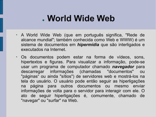 ● World Wide Web
●
A World Wide Web (que em português significa, "Rede de
alcance mundial"; também conhecida como Web e WWW) é um
sistema de documentos em hipermídia que são interligados e
executados na Internet.
●
Os documentos podem estar na forma de vídeos, sons,
hipertextos e figuras. Para visualizar a informação, pode-se
usar um programa de computador chamado navegador para
descarregar informações (chamadas "documentos" ou
"páginas“ ou ainda "sítios") de servidores web e mostrá-los na
tela do usuário. O usuário pode então seguir as hiperligações
na página para outros documentos ou mesmo enviar
informações de volta para o servidor para interagir com ele. O
ato de seguir hiperligações é, comumente, chamado de
"navegar" ou "surfar" na Web.
 