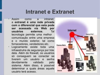 Intranet e Extranet
●
Assim como a intranet,
a extranet é uma rede privada
com o diferencial que esta pode
ser acessada via Web por
usuários externos. Tal
tecnologia permite uma melhor
●
comunicação entre uma empresa
e o mundo exterior, tal como
fornecedores, vendedores etc.
Logicamente existe toda uma
infraestrutra de segurança por trás
dela. Além do firewall, os usuários
só conseguem se conectar se
tiverem um usuário e senha
devidamente validado pelo
sistema. Além disso, é possível
determinar a quais áreas aquele
usuário terá acesso.
 