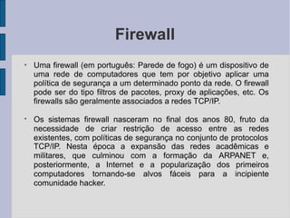 Firewall
●
Uma firewall (em português: Parede de fogo) é um dispositivo de
uma rede de computadores que tem por objetivo aplicar uma
política de segurança a um determinado ponto da rede. O firewall
pode ser do tipo filtros de pacotes, proxy de aplicações, etc. Os
firewalls são geralmente associados a redes TCP/IP.
●
Os sistemas firewall nasceram no final dos anos 80, fruto da
necessidade de criar restrição de acesso entre as redes
existentes, com políticas de segurança no conjunto de protocolos
TCP/IP. Nesta época a expansão das redes acadêmicas e
militares, que culminou com a formação da ARPANET e,
posteriormente, a Internet e a popularização dos primeiros
computadores tornando-se alvos fáceis para a incipiente
comunidade hacker.
 