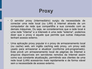 Proxy
●
O servidor proxy (intermediário) surgiu da necessidade de
conectar uma rede local (ou LAN) à Internet através de um
computador da rede que compartilha a sua conexão com as
demais máquinas. Ou seja, se considerarmos que a rede local é
uma rede "interna" e a Interweb é uma rede "externa", podemos
dizer que o proxy é aquele que permite que outras máquinas
tenham acesso externo.
●
Uma aplicação proxy popular é o proxy de armazenamento local
(ou cache) web, em inglês caching web proxy, um proxy web
usado para armazenar e atualizar (conforme pré-programado).
Este provê um armazenamento local de páginas da Internet e
arquivos disponíveis em servidores remotos da Internet assim
como sua constante atualização, permitindo aos clientes de uma
rede local (LAN) acessá-los mais rapidamente e de forma viável
sem a necessidade de acesso externo.
 