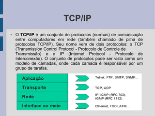 TCP/IP
●
O TCP/IP é um conjunto de protocolos (normas) de comunicação
entre computadores em rede (também chamado de pilha de
protocolos TCP/IP). Seu nome vem de dois protocolos: o TCP
(Transmission Control Protocol - Protocolo de Controle de
Transmissão) e o IP (Internet Protocol - Protocolo de
Interconexão). O conjunto de protocolos pode ser visto como um
modelo de camadas, onde cada camada é responsável por um
grupo de tarefas.
 