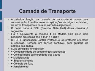 Camada de Transporte
●
A principal função da camada de transporte é prover uma
comunicação fim-a-fim entre as aplicações de origem e destino,
●
de forma transparente para as camadas adjacentes.
O nome dado à PDU (Protocol Data Unit) desta camada é
segmento.
●
Ela é equivalente à camada 4 do Modelo OSI. Seus dois
principais protocolos são o TCP e o UDP.
●
●
●
●
●
●
●
●
O TCP (Transmission Control Protocol) é um protocolo orientado
a conexão. Fornece um serviço confiável, com garantia de
entrega dos dados.
Suas principais funções são:
● Compatibilidade do tamanho dos segmentos
● Confiabilidade da integridade dos dados
● Multiplexação
● Sequenciamento
● Controle de fluxo
● Janelamento
 