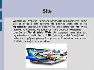 Site
●
Website ou websítio (também conhecido simplesmente como
site ou sítio) é um conjunto de páginas web, isto é, de
hipertextos acessíveis geralmente pelo protocolo HTTP na
Internet. O conjunto de todos os sites públicos existentes
compõe a World Wide Web. As páginas num site são
organizadas a partir de um URL (endereço eletrônico) básico,
onde fica a página principal, e geralmente residem no mesmo
diretório (pasta) de um servidor.
 
