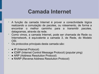 Camada Internet
●
●
●
A função da camada Internet é prover a conectividade lógica
realizando a comutação de pacotes, ou roteamento, de forma a
encontrar o melhor caminho para a transmitir pacotes,
datagramas, através da rede.
Como vimos, a camada Internet, pode ser chamada de Rede ou
Internetwork, é equivalente a camada 3, de Rede, do Modelo
OSI.
Os protocolos principais desta camada são:
●
●
●
●
● IP (Internet Protocol)
● ICMP (Internet Control Message Protocol) (popular ping)
● ARP (Address Resolution Protocol)
● RARP (Reverse Address Resolution Protocol)
 