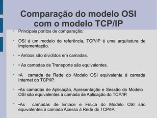 ●
Comparação do modelo OSI
com o modelo TCP/IP
Principais pontos de comparação:
●
OSI é um modelo de referência, TCP/IP é uma arquitetura de
implementação.
●
• Ambos são divididos em camadas.
●
• As camadas de Transporte são equivalentes.
●
•A camada de Rede do Modelo OSI equivalente à camada
Internet do TCP/IP.
●
●
•As camadas de Aplicação, Apresentação e Sessão do Modelo
OSI são equivalentes à camada de Aplicação do TCP/IP.
•As camadas de Enlace e Física do Modelo OSI são
equivalentes à camada Acesso à Rede do TCP/IP.
 