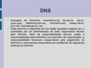 DNS
●
de domínios: unisantanna.br, fei.edu.br, usp.br,
Exemplos
cisco.com, telefonica.com.es, microsoft.com, telesp.net.br,
sun.com, fazenda.gov.br, etc..
●
Cada domínio é registrado em um órgão regulador (registro.br), e
controlado por um administrador de rede, responsável técnico
pelo domínio. Além da responsabilidade técnica, existe a
responsabilidade administrativa (um executivo da organização), a
responsabilidade financeira (responsável pelo pagamento do
domínio) e uma pessoa responsável por problemas de segurança
relativos ao domínio.
 
