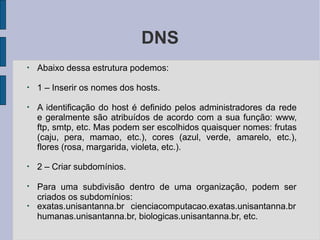 DNS
●
Abaixo dessa estrutura podemos:
●
1 – Inserir os nomes dos hosts.
●
A identificação do host é definido pelos administradores da rede
e geralmente são atribuídos de acordo com a sua função: www,
ftp, smtp, etc. Mas podem ser escolhidos quaisquer nomes: frutas
(caju, pera, mamao, etc.), cores (azul, verde, amarelo, etc.),
flores (rosa, margarida, violeta, etc.).
●
2 – Criar subdomínios.
●
●
Para uma subdivisão dentro de uma organização, podem ser
criados os subdomínios:
exatas.unisantanna.br cienciacomputacao.exatas.unisantanna.br
humanas.unisantanna.br, biologicas.unisantanna.br, etc.
 