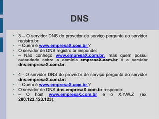 DNS
●
●
●
3 – O servidor DNS do provedor de serviço pergunta ao servidor
registro.br:
– Quem é www.empresaX.com.br ?
O servidor de DNS registro.br responde:
●
– Não conheço www.empresaX.com.br, mas quem possui
autoridade sobre o domínio empresaX.com.br é o servidor
dns.empresaX.com.br.
●
●
●
4 - O servidor DNS do provedor de serviço pergunta ao servidor
dns.empresaX.com.br:
– Quem é www.empresaX.com.br ?
O servidor de DNS dns.empresaX.com.br responde:
●
– O host www.empresaX.com.br é o X.Y.W.Z (ex.
200.123.123.123).
 