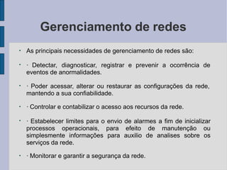 Gerenciamento de redes
●
As principais necessidades de gerenciamento de redes são:
●
· Detectar, diagnosticar, registrar e prevenir a ocorrência de
eventos de anormalidades.
●
· Poder acessar, alterar ou restaurar as configurações da rede,
mantendo a sua confiabilidade.
●
· Controlar e contabilizar o acesso aos recursos da rede.
●
· Estabelecer limites para o envio de alarmes a fim de inicializar
processos operacionais, para efeito de manutenção ou
simplesmente informações para auxilio de analises sobre os
serviços da rede.
●
· Monitorar e garantir a segurança da rede.
 