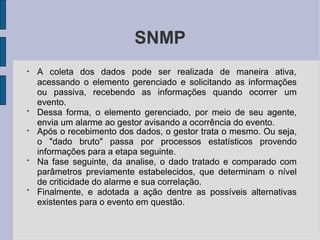 SNMP
●
A coleta dos dados pode ser realizada de maneira ativa,
●
acessando o elemento gerenciado e solicitando as informações
ou passiva, recebendo as informações quando ocorrer um
evento.
Dessa forma, o elemento gerenciado, por meio de seu agente,
envia um alarme ao gestor avisando a ocorrência do evento.
●
●
●
Após o recebimento dos dados, o gestor trata o mesmo. Ou seja,
o "dado bruto" passa por processos estatísticos provendo
informações para a etapa seguinte.
Na fase seguinte, da analise, o dado tratado e comparado com
parâmetros previamente estabelecidos, que determinam o nível
de criticidade do alarme e sua correlação.
Finalmente, e adotada a ação dentre as possíveis alternativas
existentes para o evento em questão.
 