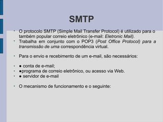 SMTP
●
●
O protocolo SMTP (Simple Mail Transfer Protocol) é utilizado para o
também popular correio eletrônico (e-mail: Eletronic Mail).
Trabalha em conjunto com o POP3 (Post Office Protocol) para a
transmissão de uma correspondência virtual.
●
Para o envio e recebimento de um e-mail, são necessários:
●
●
●
● conta de e-mail;
●programa de correio eletrônico, ou acesso via Web.
● servidor de e-mail
●
O mecanismo de funcionamento e o seguinte:
 