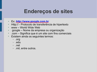 Endereços de sites
●
●
●
●
●
●
Ex: http://www.google.com.br
Http:// - Protocolo de transferência de hipertexto
www – World Wide Web
google – Nome da empresa ou organização
.com – Significa que é um site com fins comerciais
Existem ainda os seguintes termos:




.org
.edu
.net
.mil, entre outros.
 