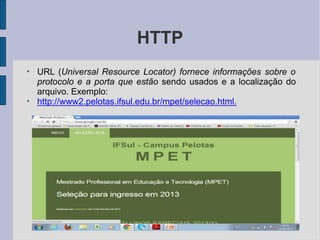 HTTP
●
●
URL (Universal Resource Locator) fornece informações sobre o
protocolo e a porta que estão sendo usados e a localização do
arquivo. Exemplo:
http://www2.pelotas.ifsul.edu.br/mpet/selecao.html.
 