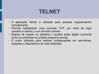 TELNET
●
A aplicação Telnet e utilizada para acessar equipamentos
remotamente.
●
Permite estabelecer uma conexão TCP, por meio de login
(usuário e senha), a um servidor remoto.
●
Depois de logado no sistema o usuário pode digitar comando
como se estivesse na própria maquina remota.
●
E muito utilizado para realizar configurações em servidores,
estações e dispositivos de rede distantes.
 