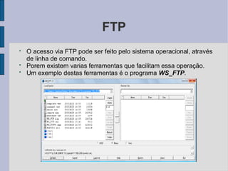 FTP
●
●
●
O acesso via FTP pode ser feito pelo sistema operacional, através
de linha de comando.
Porem existem varias ferramentas que facilitam essa operação.
Um exemplo destas ferramentas é o programa WS_FTP.
 