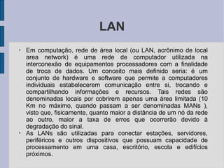 LAN
●
Em computação, rede de área local (ou LAN, acrônimo de local
area network) é uma rede de computador utilizada na
interconexão de equipamentos processadores com a finalidade
de troca de dados. Um conceito mais definido seria: é um
conjunto de hardware e software que permite a computadores
individuais estabelecerem comunicação entre si, trocando e
compartilhando informações e recursos. Tais redes são
denominadas locais por cobrirem apenas uma área limitada (10
Km no máximo, quando passam a ser denominadas MANs ),
visto que, fisicamente, quanto maior a distância de um nó da rede
ao outro, maior a taxa de erros que ocorrerão devido à
degradação do sinal.
●
As LANs são utilizadas para conectar estações, servidores,
periféricos e outros dispositivos que possuam capacidade de
processamento em uma casa, escritório, escola e edifícios
próximos.
 