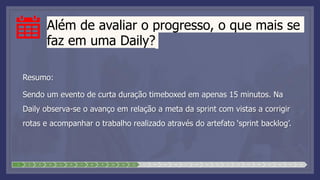 Além de avaliar o progresso, o que mais se
faz em uma Daily?
Resumo:
Sendo um evento de curta duração timeboxed em apenas 15 minutos. Na
Daily observa-se o avanço em relação a meta da sprint com vistas a corrigir
rotas e acompanhar o trabalho realizado através do artefato ‘sprint backlog’.
1 2 3 4 5 6 7 8 9 10 11 12 13 14 15 16 17 18 19 20 21 22 23 24 25 26 27 28
 