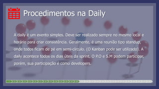 Procedimentos na Daily
A daily é um evento simples. Deve ser realizado sempre no mesmo local e
horário para criar consistência. Geralmente, é uma reunião tipo standup,
onde todos ficam de pé em semi-círculo. (O Kanban pode ser utilizado). A
daily acontece todos os dias úteis da sprint. O P.O e S.M podem participar,
porém, sua participação é como developers.
1 2 3 4 5 6 7 8 9 10 11 12 13 14 15 16 17 18 19 20 21 22 23 24 25 26 27 28
 