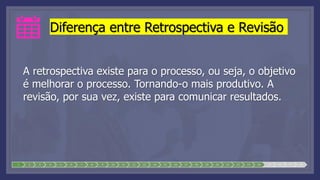 Diferença entre Retrospectiva e Revisão
A retrospectiva existe para o processo, ou seja, o objetivo
é melhorar o processo. Tornando-o mais produtivo. A
revisão, por sua vez, existe para comunicar resultados.
1 2 3 4 5 6 7 8 9 10 11 12 13 14 15 16 17 18 19 20 21 22 23 24 25 26 27 28
 