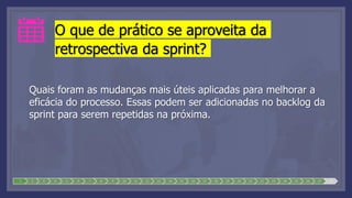 O que de prático se aproveita da
retrospectiva da sprint?
Quais foram as mudanças mais úteis aplicadas para melhorar a
eficácia do processo. Essas podem ser adicionadas no backlog da
sprint para serem repetidas na próxima.
1 2 3 4 5 6 7 8 9 10 11 12 13 14 15 16 17 18 19 20 21 22 23 24 25 26 27 28
 