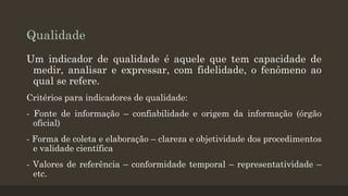 Qualidade
Um indicador de qualidade é aquele que tem capacidade de
medir, analisar e expressar, com fidelidade, o fenômeno ao
qual se refere.
Critérios para indicadores de qualidade:
- Fonte de informação – confiabilidade e origem da informação (órgão
oficial)
- Forma de coleta e elaboração – clareza e objetividade dos procedimentos
e validade científica

- Valores de referência – conformidade temporal – representatividade –
etc.

 