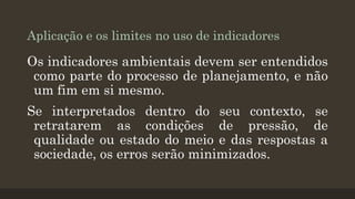 Aplicação e os limites no uso de indicadores

Os indicadores ambientais devem ser entendidos
como parte do processo de planejamento, e não
um fim em si mesmo.
Se interpretados dentro do seu contexto, se
retratarem as condições de pressão, de
qualidade ou estado do meio e das respostas a
sociedade, os erros serão minimizados.

 